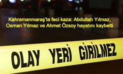 Kahramanmaraş’ta feci kaza: Abdullah Yılmaz, Osman Yılmaz ve Ahmet Özsoy hayatını kaybetti