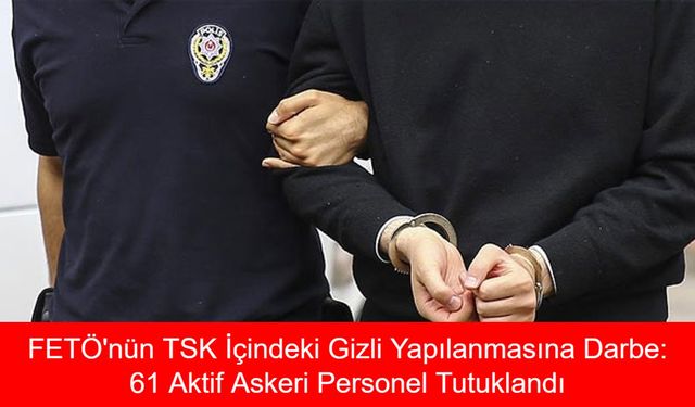 FETÖ'nün TSK İçindeki Gizli Yapılanmasına Darbe: 61 Aktif Askeri Personel Tutuklandı, Soruşturmada Yeni Detaylar Ortaya Çıktı