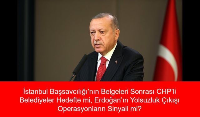 İstanbul Başsavcılığı’nın Belgeleri Sonrası CHP’li Belediyeler Hedefte mi, Erdoğan’ın Yolsuzluk Çıkışı Operasyonların Sinyali mi?