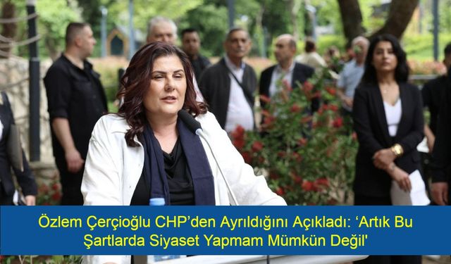 Şok! Özlem Çerçioğlu CHP’den Ayrıldığını Açıkladı: ‘Artık Bu Şartlarda Siyaset Yapmam Mümkün Değil'