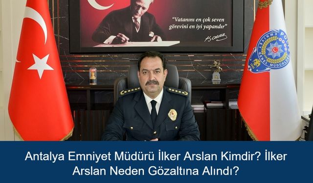 Antalya Emniyet Müdürü İlker Arslan Kimdir? İlker Arslan Neden Gözaltına Alındı?