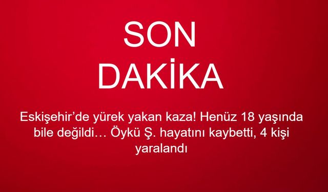 Eskişehir’de yürek yakan kaza! Henüz 18 yaşında bile değildi… Öykü Ş. hayatını kaybetti, 4 kişi yaralandı